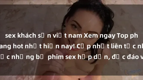 sex khách sạn việt nam Xem ngay Top phim sex mới nhất đang hot nhất hiện nay! Cập nhật liên tục những bộ phim sex hấp dẫn, độc đáo và đầy kích thích.