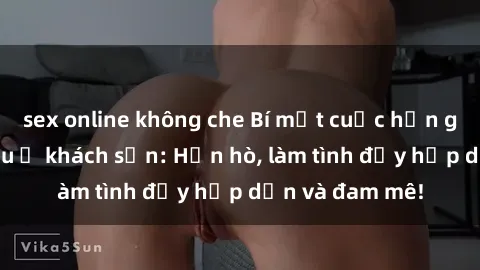 sex online không che Bí mật cuộc hẹn gái Việt lần đầu ở khách sạn: Hẹn hò, làm tình đầy hấp dẫn và đam mê!