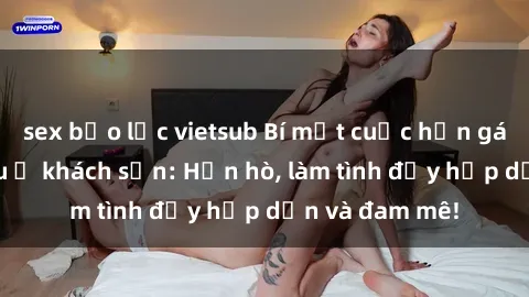 sex bạo lực vietsub Bí mật cuộc hẹn gái Việt lần đầu ở khách sạn: Hẹn hò, làm tình đầy hấp dẫn và đam mê!