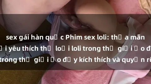 sex gái hàn quốc Phim sex loli: thỏa mãn đam mê của người yêu thích thể loại loli trong thế giới ảo đầy kích thích và quyến rũ.