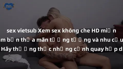 sex vietsub Xem sex không che HD miễn phí đảm bảo sẽ làm bạn thỏa mãn tưởng tượng và nhu cầu tình dục. Hãy thưởng thức những cảnh quay hấp dẫn và mãnh liệt ngay bây giờ!
