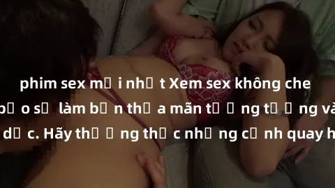 phim sex mới nhất Xem sex không che HD miễn phí đảm bảo sẽ làm bạn thỏa mãn tưởng tượng và nhu cầu tình dục. Hãy thưởng thức những cảnh quay hấp dẫn và mãnh liệt ngay bây giờ!