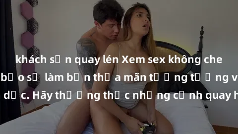 khách sạn quay lén Xem sex không che HD miễn phí đảm bảo sẽ làm bạn thỏa mãn tưởng tượng và nhu cầu tình dục. Hãy thưởng thức những cảnh quay hấp dẫn và mãnh liệt ngay bây giờ!