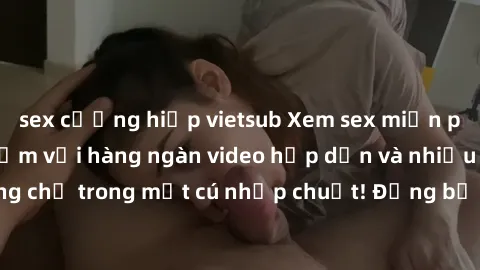 sex cưỡng hiếp vietsub Xem sex miễn phí: Cùng trải nghiệm với hàng ngàn video hấp dẫn và nhiều thể loại đa dạng chỉ trong một cú nhấp chuột! Đừng bỏ lỡ cơ hội thưởng thức tuyệt vời này ngay hôm nay!