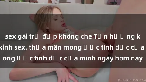 sex gái trẻ đẹp không che Tận hưởng khoái cảm với gái xinh sex, thỏa mãn mong ước tình dục của mình ngay hôm nay