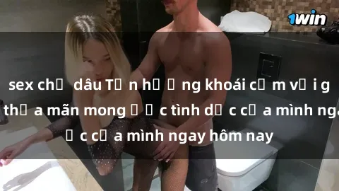 sex chị dâu Tận hưởng khoái cảm với gái xinh sex, thỏa mãn mong ước tình dục của mình ngay hôm nay