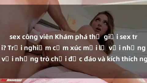 sex công viên Khám phá thế giới sex trực tuyến: Hơn tuổi? Trải nghiệm cảm xúc mới lạ với những trò chơi độc đáo và kích thích người lớn