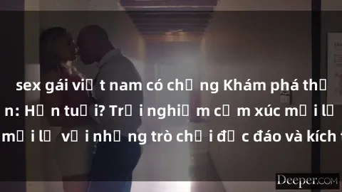 sex gái việt nam có chồng Khám phá thế giới sex trực tuyến: Hơn tuổi? Trải nghiệm cảm xúc mới lạ với những trò chơi độc đáo và kích thích người lớn