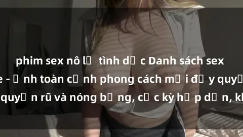 phim sex nô lệ tình dục Danh sách sex Việt Nam không che - Ảnh toàn cảnh phong cách mới đầy quyến rũ và nóng bỏng, cực kỳ hấp dẫn, không thể bỏ qua!