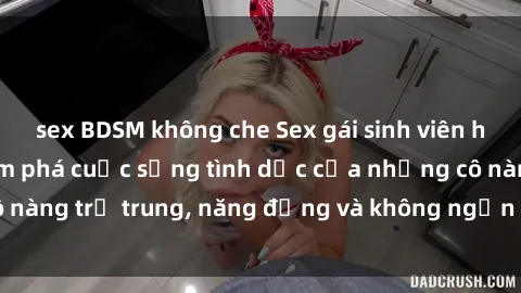 sex BDSM không che Sex gái sinh viên hot nhất: Cùng khám phá cuộc sống tình dục của những cô nàng trẻ trung, năng động và không ngần ngại thử nghiệm!
