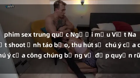 phim sex trung quốc Người mẫu Việt Nam gây sốt với loạt shoot ảnh táo bạo, thu hút sự chú ý của công chúng bằng vẻ đẹp quyến rũ và gợi cảm.