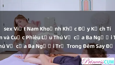 sex Việt Nam Khoảnh Khắc Đầy Kịch Tính: Sex  Việt Nam và Cuộc Phiêu Lưu Thú Vị của Ba Người Trẻ Trong Đêm Say Đắm
