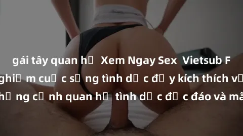 gái tây quan hệ Xem Ngay Sex  Vietsub Full HD - Cùng trải nghiệm cuộc sống tình dục đầy kích thích với những cảnh quan hệ tình dục độc đáo và mãnh liệt trong bộ phim này!