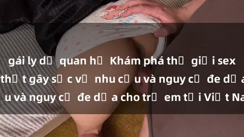 gái ly dị quan hệ Khám phá thế giới sex loli Việt Nam: Sự thật gây sốc về nhu cầu và nguy cơ đe dọa cho trẻ em tại Việt Nam