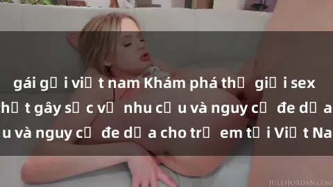 gái gọi việt nam Khám phá thế giới sex loli Việt Nam: Sự thật gây sốc về nhu cầu và nguy cơ đe dọa cho trẻ em tại Việt Nam
