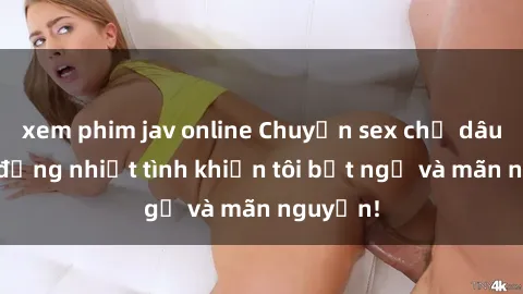 xem phim jav online Chuyện sex chị dâu: hành động nhiệt tình khiến tôi bất ngờ và mãn nguyện!