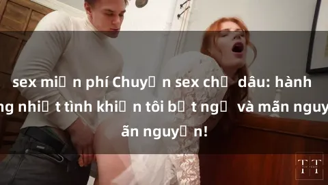 sex miễn phí Chuyện sex chị dâu: hành động nhiệt tình khiến tôi bất ngờ và mãn nguyện!
