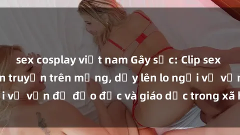 sex cosplay việt nam Gây sốc: Clip sex mẹ con Việt Nam lan truyền trên mạng, dấy lên lo ngại về vấn đề đạo đức và giáo dục trong xã hội hiện nay.