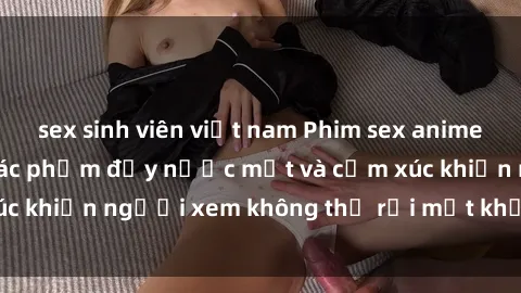 sex sinh viên việt nam Phim sex anime đỉnh cao: Những tác phẩm đầy nước mắt và cảm xúc khiến người xem không thể rời mắt khỏi màn hình