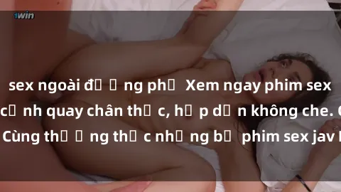 sex ngoài đường phố Xem ngay phim sex jav HD với những cảnh quay chân thực, hấp dẫn không che. Cùng thưởng thức những bộ phim sex jav HD hot nhất hiện nay!