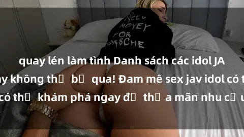 quay lén làm tình Danh sách các idol JAV hot nhất hiện nay không thể bỏ qua! Đam mê sex jav idol có thể khám phá ngay để thỏa mãn nhu cầu giải trí của mình!