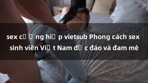 sex cưỡng hiếp vietsub Phong cách sex sinh viên Việt Nam độc đáo và đam mê